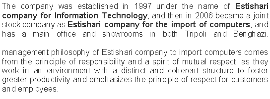 Text Box: The company was established in 1997 under the name of Estishari company for Information Technology, and then in 2006 became a joint stock company as Estishari company for the import of computers, and has a main office and showrooms in both Tripoli and Benghazi.

management philosophy of Estishari company to import computers comes from the principle of responsibility and a spirit of mutual respect, as they work in an environment with a distinct and coherent structure to foster greater productivity and emphasizes the principle of respect for customers and employees.