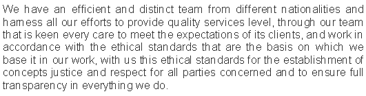 Text Box: We have an efficient and distinct team from different nationalities and harness all our efforts to provide quality services level, through our team that is keen every care to meet the expectations of its clients, and work in accordance with the ethical standards that are the basis on which we base it in our work, with us this ethical standards for the establishment of concepts justice and respect for all parties concerned and to ensure full transparency in everything we do.